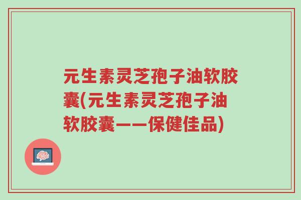 元生素灵芝孢子油软胶囊(元生素灵芝孢子油软胶囊——保健佳品)-第1张图片-超越 元生素灵芝孢子油软胶囊(元生素灵芝孢子油软胶囊——保健佳品)-第1张图片-超越