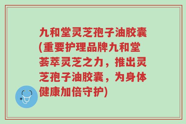 九和堂灵芝孢子油胶囊(重要护理品牌九和堂荟萃灵芝之力，推出灵芝孢子油胶囊，为身体健康加倍守护)-第1张图片-超越