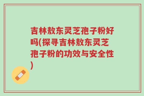 吉林敖东灵芝孢子粉好吗(探寻吉林敖东灵芝孢子粉的功效与安全性)-第1张图片-超越