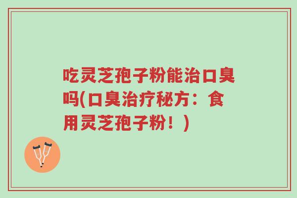 吃灵芝孢子粉能治口臭吗(口臭治疗秘方:食用灵芝孢子粉!)-第1张图片-超越 吃灵芝孢子粉能治口臭吗(口臭治疗秘方:食用灵芝孢子粉!)-第1张图片-超越