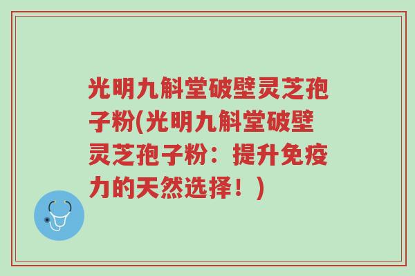 光明九斛堂破壁灵芝孢子粉(光明九斛堂破壁灵芝孢子粉:提升免疫力的天然选择!)-第1张图片-超越 光明九斛堂破壁灵芝孢子粉(光明九斛堂破壁灵芝孢子粉:提升免疫力的天然选择!)-第1张图片-超越