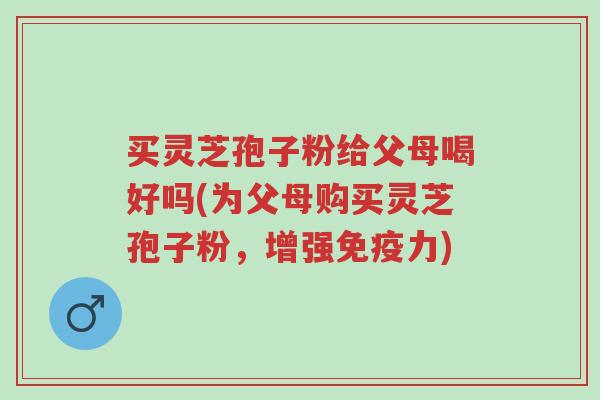 买灵芝孢子粉给父母喝好吗(为父母购买灵芝孢子粉，增强免疫力)-第1张图片-超越