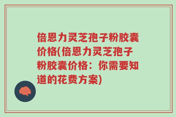倍恩力灵芝孢子粉胶囊价格(倍恩力灵芝孢子粉胶囊价格:你需要知道的花费方案)-第1张图片-超越 倍恩力灵芝孢子粉胶囊价格(倍恩力灵芝孢子粉胶囊价格:你需要知道的花费方案)-第1张图片-超越