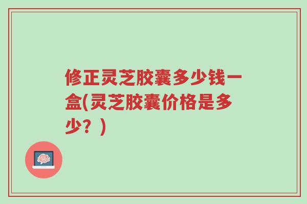 修正灵芝胶囊多少钱一盒(灵芝胶囊价格是多少？)-第1张图片-超越