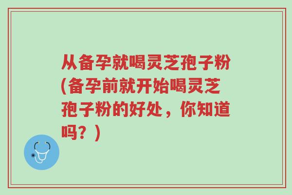 从备孕就喝灵芝孢子粉(备孕前就开始喝灵芝孢子粉的好处，你知道吗？)-第1张图片-超越
