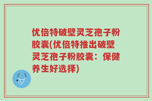 优倍特破壁灵芝孢子粉胶囊(优倍特推出破壁灵芝孢子粉胶囊:保健养生好选择)-第1张图片-超越 优倍特破壁灵芝孢子粉胶囊(优倍特推出破壁灵芝孢子粉胶囊:保健养生好选择)-第1张图片-超越