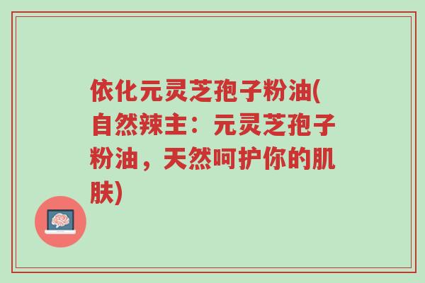 依化元灵芝孢子粉油(自然辣主:元灵芝孢子粉油,天然呵护你的肌肤)-第1张图片-超越 依化元灵芝孢子粉油(自然辣主:元灵芝孢子粉油,天然呵护你的肌肤)-第1张图片-超越