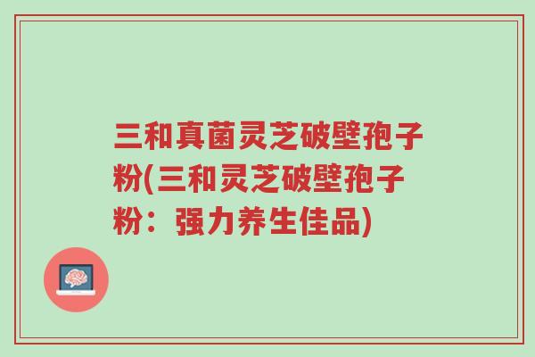 三和真菌灵芝破壁孢子粉(三和灵芝破壁孢子粉:强力养生佳品)-第1张图片-超越 三和真菌灵芝破壁孢子粉(三和灵芝破壁孢子粉:强力养生佳品)-第1张图片-超越