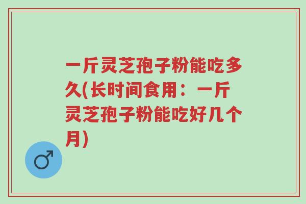 一斤灵芝孢子粉能吃多久(长时间食用：一斤灵芝孢子粉能吃好几个月)-第1张图片-超越