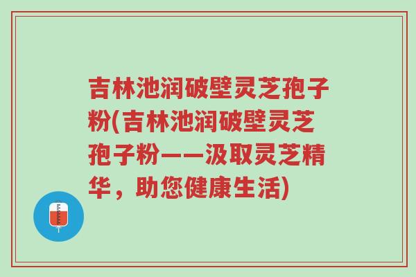 吉林池润破壁灵芝孢子粉(吉林池润破壁灵芝孢子粉——汲取灵芝精华,助您健康生活)-第1张图片-超越 吉林池润破壁灵芝孢子粉(吉林池润破壁灵芝孢子粉——汲取灵芝精华,助您健康生活)-第1张图片-超越