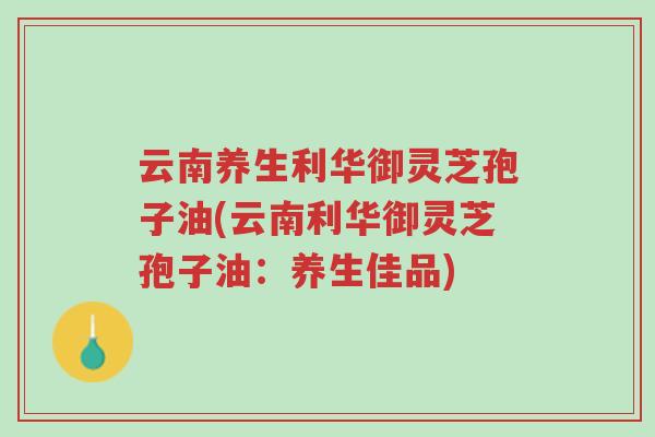 云南养生利华御灵芝孢子油(云南利华御灵芝孢子油：养生佳品)-第1张图片-超越