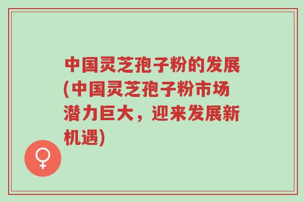 中国灵芝孢子粉的发展(中国灵芝孢子粉市场潜力巨大，迎来发展新机遇)-第1张图片-超越