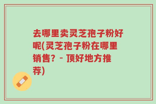 去哪里卖灵芝孢子粉好呢(灵芝孢子粉在哪里销售?- 顶好地方推荐)-第1张图片-超越 去哪里卖灵芝孢子粉好呢(灵芝孢子粉在哪里销售?- 顶好地方推荐)-第1张图片-超越