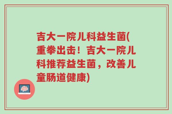 吉大一院儿科益生菌(重拳出击！吉大一院儿科推荐益生菌，改善儿童肠道健康)-第1张图片-超越