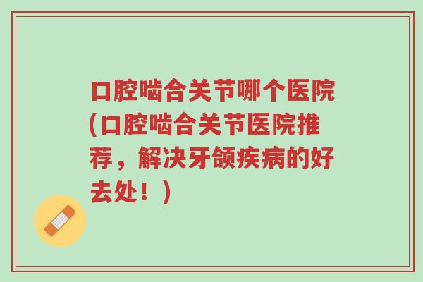 口腔啮合关节哪个医院(口腔啮合关节医院推荐,解决牙颌疾病的好去处!)-第1张图片-超越 口腔啮合关节哪个医院(口腔啮合关节医院推荐,解决牙颌疾病的好去处!)-第1张图片-超越