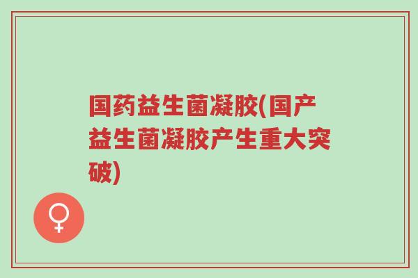 国药益生菌凝胶(国产益生菌凝胶产生重大突破)-第1张图片-超越 国药益生菌凝胶(国产益生菌凝胶产生重大突破)-第1张图片-超越