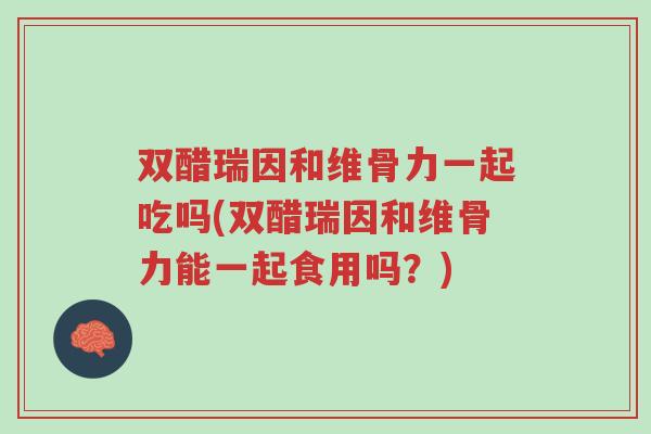 双醋瑞因和维骨力一起吃吗(双醋瑞因和维骨力能一起食用吗？)-第1张图片-超越