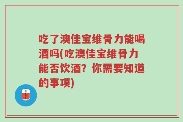 吃了澳佳宝维骨力能喝酒吗(吃澳佳宝维骨力能否饮酒？你需要知道的事项)-第1张图片-超越