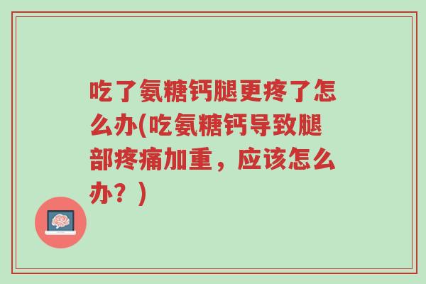 吃了氨糖钙腿更疼了怎么办(吃氨糖钙导致腿部疼痛加重,应该怎么办?)-第1张图片-超越 吃了氨糖钙腿更疼了怎么办(吃氨糖钙导致腿部疼痛加重,应该怎么办?)-第1张图片-超越