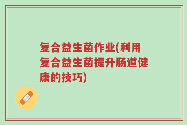 复合益生菌作业(利用复合益生菌提升肠道健康的技巧)-第1张图片-超越