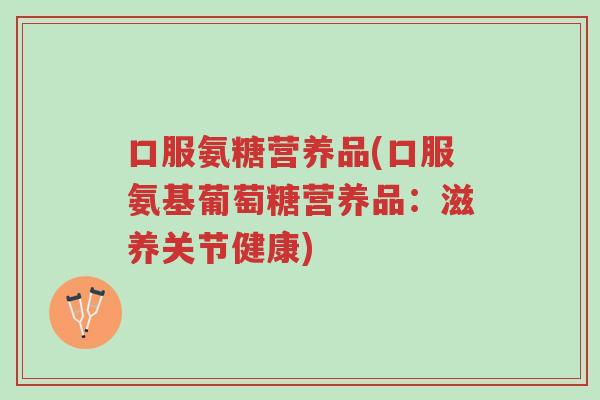 口服氨糖营养品(口服氨基葡萄糖营养品：滋养关节健康)-第1张图片-超越