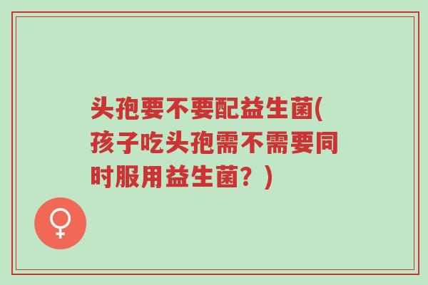 头孢要不要配益生菌(孩子吃头孢需不需要同时服用益生菌?)-第1张图片-超越 头孢要不要配益生菌(孩子吃头孢需不需要同时服用益生菌?)-第1张图片-超越