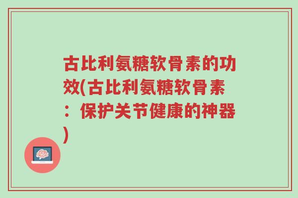 古比利氨糖软骨素的功效(古比利氨糖软骨素：保护关节健康的神器)-第1张图片-超越