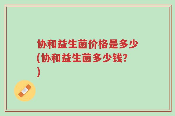 协和益生菌价格是多少(协和益生菌多少钱？)-第1张图片-超越