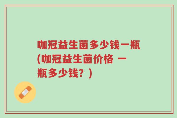 咖冠益生菌多少钱一瓶(咖冠益生菌价格 一瓶多少钱？)-第1张图片-超越