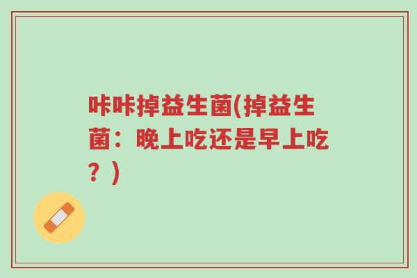 咔咔掉益生菌(掉益生菌:晚上吃还是早上吃?)-第1张图片-超越 咔咔掉益生菌(掉益生菌:晚上吃还是早上吃?)-第1张图片-超越