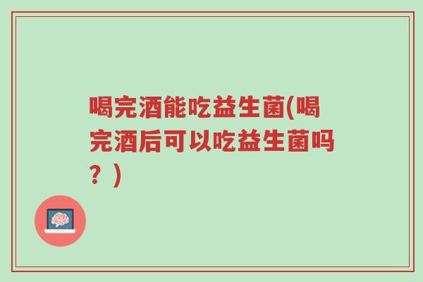 喝完酒能吃益生菌(喝完酒后可以吃益生菌吗?)-第1张图片-超越 喝完酒能吃益生菌(喝完酒后可以吃益生菌吗?)-第1张图片-超越