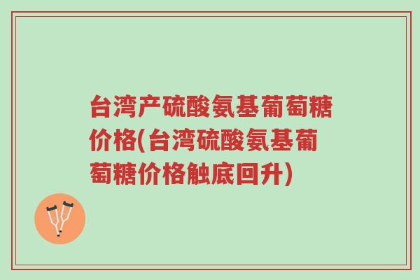 台湾产硫酸氨基葡萄糖价格(台湾硫酸氨基葡萄糖价格触底回升)-第1张图片-超越
