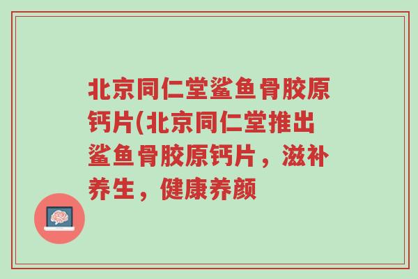 北京同仁堂鲨鱼骨胶原钙片(北京同仁堂推出鲨鱼骨胶原钙片,滋补养生,健康养颜-第1张图片-超越 北京同仁堂鲨鱼骨胶原钙片(北京同仁堂推出鲨鱼骨胶原钙片,滋补养生,健康养颜-第1张图片-超越