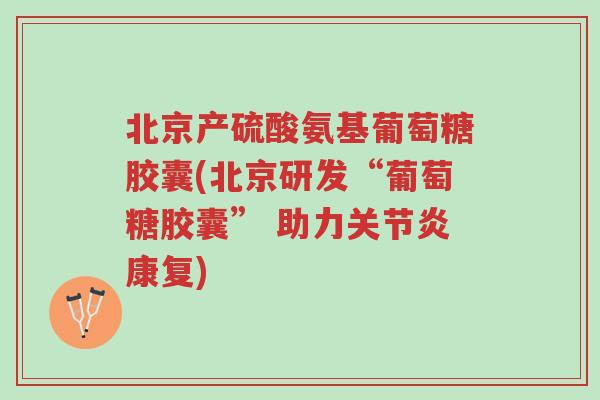 北京产硫酸氨基葡萄糖胶囊(北京研发“葡萄糖胶囊” 助力关节炎康复)-第1张图片-超越 北京产硫酸氨基葡萄糖胶囊(北京研发“葡萄糖胶囊” 助力关节炎康复)-第1张图片-超越
