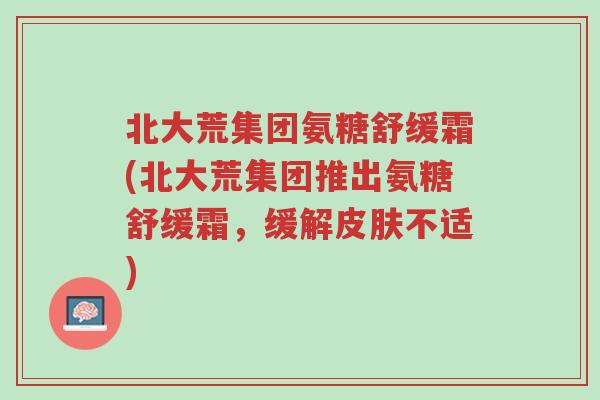 北大荒集团氨糖舒缓霜(北大荒集团推出氨糖舒缓霜,缓解皮肤不适)-第1张图片-超越 北大荒集团氨糖舒缓霜(北大荒集团推出氨糖舒缓霜,缓解皮肤不适)-第1张图片-超越