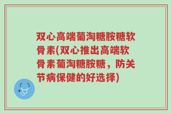 双心高端葡淘糖胺糖软骨素(双心推出高端软骨素葡淘糖胺糖,防关节病保健的好选择)-第1张图片-超越 双心高端葡淘糖胺糖软骨素(双心推出高端软骨素葡淘糖胺糖,防关节病保健的好选择)-第1张图片-超越