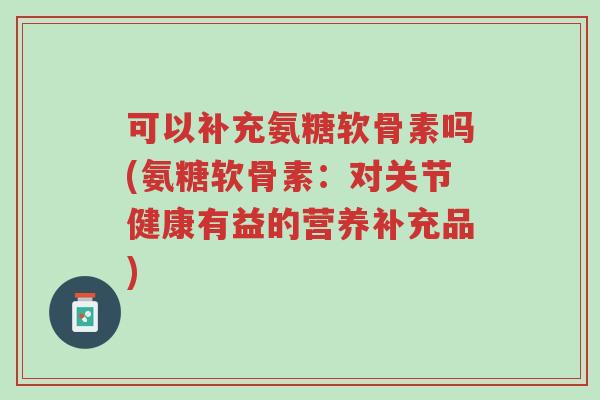 可以补充氨糖软骨素吗(氨糖软骨素：对关节健康有益的营养补充品)-第1张图片-超越