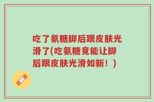 吃了氨糖脚后跟皮肤光滑了(吃氨糖竟能让脚后跟皮肤光滑如新!)-第1张图片-超越 吃了氨糖脚后跟皮肤光滑了(吃氨糖竟能让脚后跟皮肤光滑如新!)-第1张图片-超越