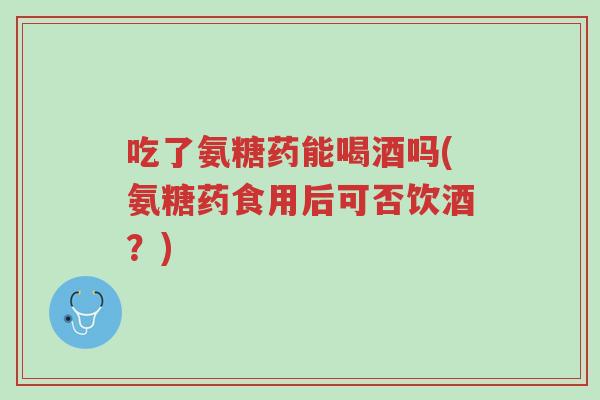 吃了氨糖药能喝酒吗(氨糖药食用后可否饮酒?)-第1张图片-超越 吃了氨糖药能喝酒吗(氨糖药食用后可否饮酒?)-第1张图片-超越