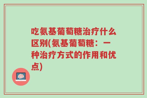 吃氨基葡萄糖治疗什么区别(氨基葡萄糖:一种治疗方式的作用和优点)-第1张图片-超越 吃氨基葡萄糖治疗什么区别(氨基葡萄糖:一种治疗方式的作用和优点)-第1张图片-超越