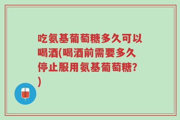 吃氨基葡萄糖多久可以喝酒(喝酒前需要多久停止服用氨基葡萄糖?)-第1张图片-超越 吃氨基葡萄糖多久可以喝酒(喝酒前需要多久停止服用氨基葡萄糖?)-第1张图片-超越