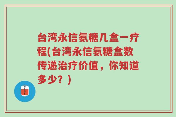 台湾永信氨糖几盒一疗程(台湾永信氨糖盒数传递治疗价值,你知道多少?)-第1张图片-超越 台湾永信氨糖几盒一疗程(台湾永信氨糖盒数传递治疗价值,你知道多少?)-第1张图片-超越