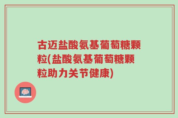 古迈盐酸氨基葡萄糖颗粒(盐酸氨基葡萄糖颗粒助力关节健康)-第1张图片-超越 古迈盐酸氨基葡萄糖颗粒(盐酸氨基葡萄糖颗粒助力关节健康)-第1张图片-超越