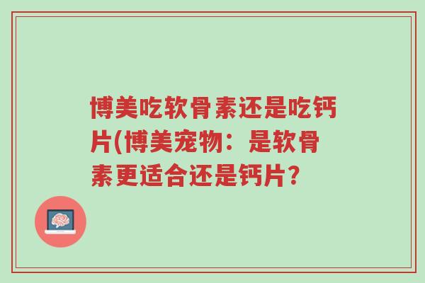 博美吃软骨素还是吃钙片(博美宠物：是软骨素更适合还是钙片？-第1张图片-超越