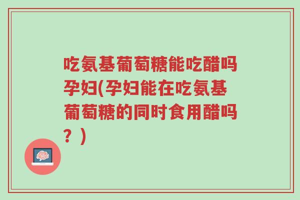 吃氨基葡萄糖能吃醋吗孕妇(孕妇能在吃氨基葡萄糖的同时食用醋吗?)-第1张图片-超越 吃氨基葡萄糖能吃醋吗孕妇(孕妇能在吃氨基葡萄糖的同时食用醋吗?)-第1张图片-超越
