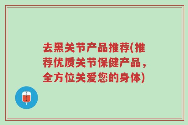去黑关节产品推荐(推荐优质关节保健产品,全方位关爱您的身体)-第1张图片-超越 去黑关节产品推荐(推荐优质关节保健产品,全方位关爱您的身体)-第1张图片-超越