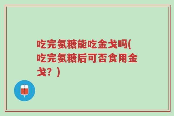 吃完氨糖能吃金戈吗(吃完氨糖后可否食用金戈?)-第1张图片-超越 吃完氨糖能吃金戈吗(吃完氨糖后可否食用金戈?)-第1张图片-超越