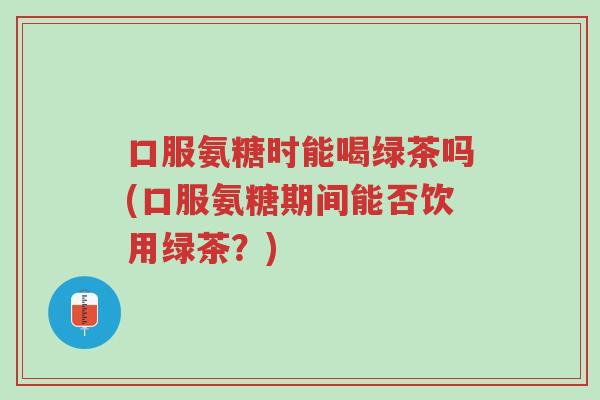 口服氨糖时能喝绿茶吗(口服氨糖期间能否饮用绿茶?)-第1张图片-超越 口服氨糖时能喝绿茶吗(口服氨糖期间能否饮用绿茶?)-第1张图片-超越