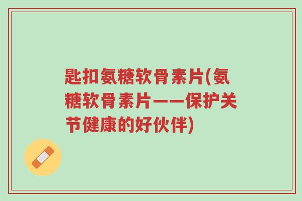 匙扣氨糖软骨素片(氨糖软骨素片——保护关节健康的好伙伴)-第1张图片-超越