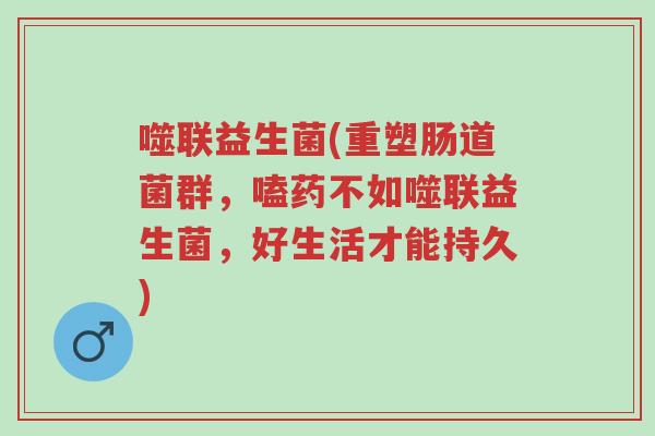 噬联益生菌(重塑肠道菌群,嗑药不如噬联益生菌,好生活才能持久)-第1张图片-超越 噬联益生菌(重塑肠道菌群,嗑药不如噬联益生菌,好生活才能持久)-第1张图片-超越
